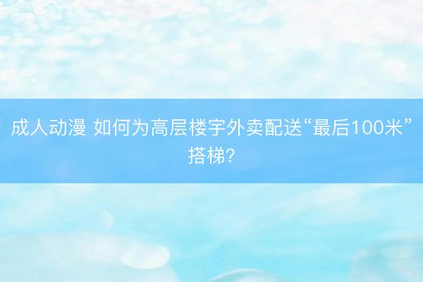 成人动漫 如何为高层楼宇外卖配送“最后100米”搭梯？