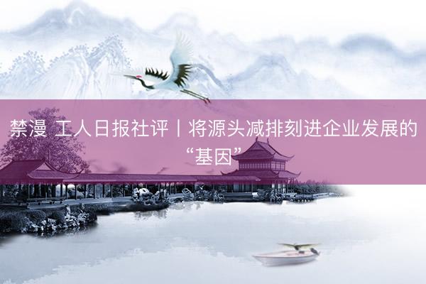 禁漫 工人日报社评丨将源头减排刻进企业发展的“基因”