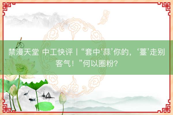 禁漫天堂 中工快评丨“套中‘蒜’你的，‘薹’走别客气！”何以圈粉？
