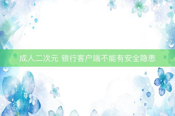 成人二次元 银行客户端不能有安全隐患
