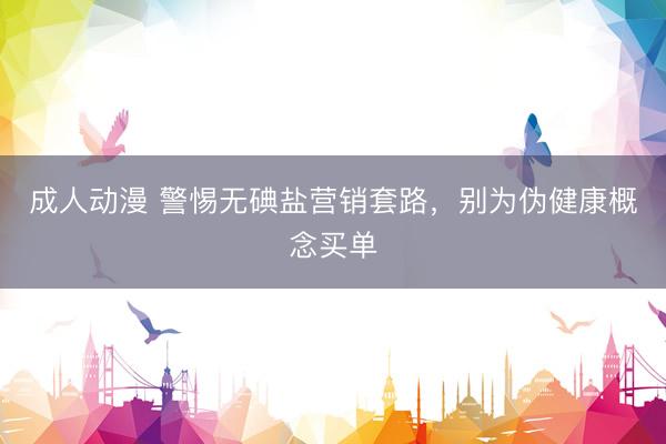 成人动漫 警惕无碘盐营销套路，别为伪健康概念买单