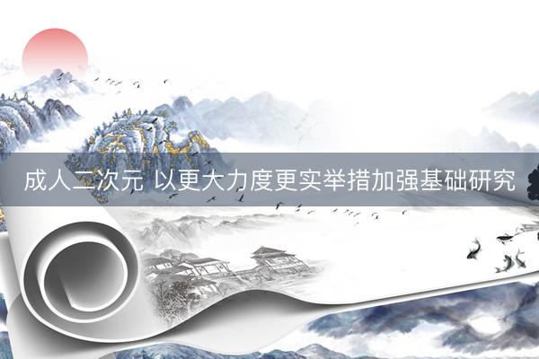 成人二次元 以更大力度更实举措加强基础研究