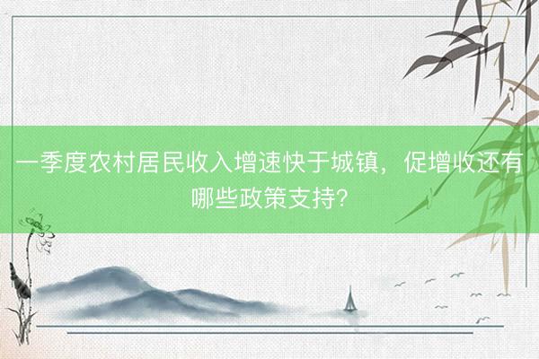 一季度农村居民收入增速快于城镇，促增收还有哪些政策支持？