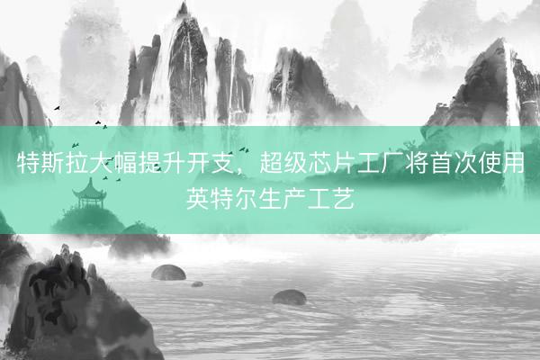 特斯拉大幅提升开支，超级芯片工厂将首次使用英特尔生产工艺