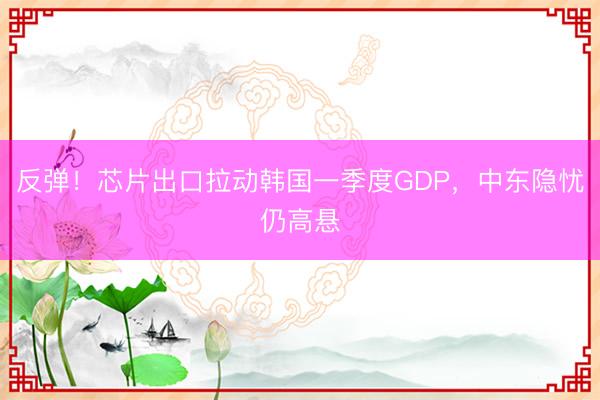 反弹！芯片出口拉动韩国一季度GDP，中东隐忧仍高悬