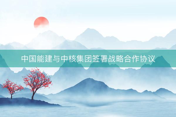 中国能建与中核集团签署战略合作协议