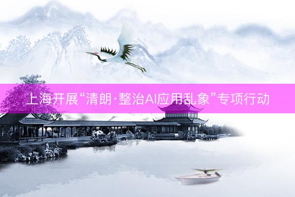 上海开展“清朗·整治AI应用乱象”专项行动