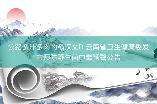 公路多汁多肉的糙汉文R 云南省卫生健康委发布预防野生菌中毒预警公告