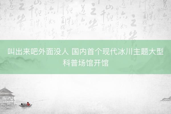 叫出来吧外面没人 国内首个现代冰川主题大型科普场馆开馆