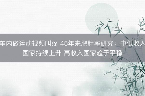 车内做运动视频叫疼 45年来肥胖率研究：中低收入国家持续上升 高收入国家趋于平稳