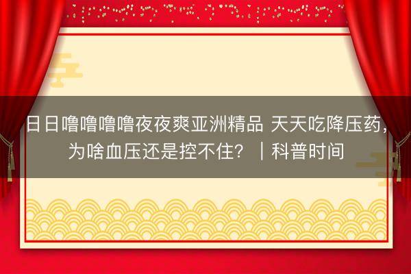 日日噜噜噜噜夜夜爽亚洲精品 天天吃降压药，为啥血压还是控不住？｜科普时间