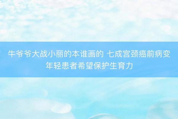 牛爷爷大战小丽的本谁画的 七成宫颈癌前病变年轻患者希望保护生育力