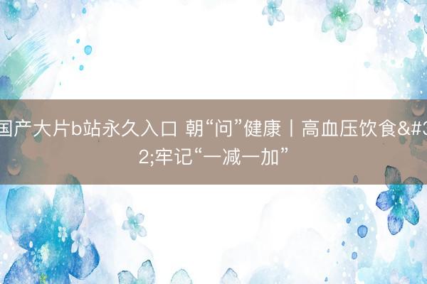 国产大片b站永久入口 朝“问”健康丨高血压饮食 牢记“一减一加”