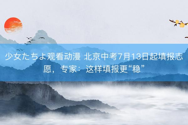 少女たちよ观看动漫 北京中考7月13日起填报志愿，专家：这样填报更“稳”