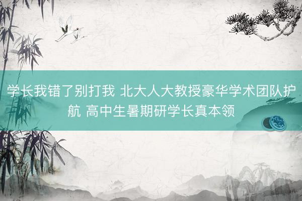 学长我错了别打我 北大人大教授豪华学术团队护航 高中生暑期研学长真本领