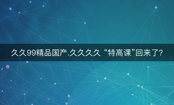 久久99精品国产.久久久久 “特高课”回来了？