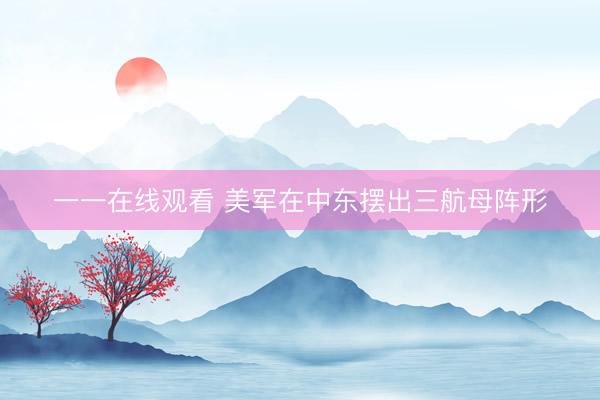 一一在线观看 美军在中东摆出三航母阵形