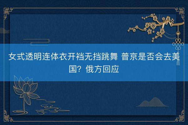 女式透明连体衣开裆无挡跳舞 普京是否会去美国？俄方回应