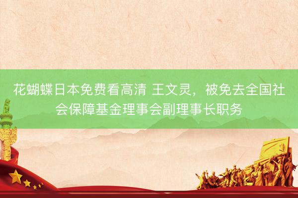 花蝴蝶日本免费看高清 王文灵，被免去全国社会保障基金理事会副理事长职务