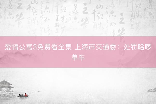 爱情公寓3免费看全集 上海市交通委：处罚哈啰单车
