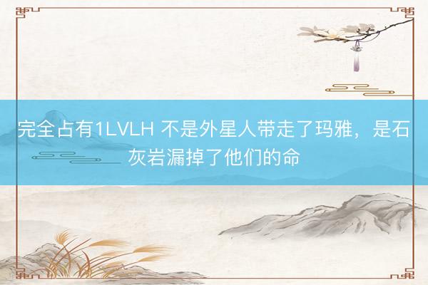 完全占有1LVLH 不是外星人带走了玛雅，是石灰岩漏掉了他们的命