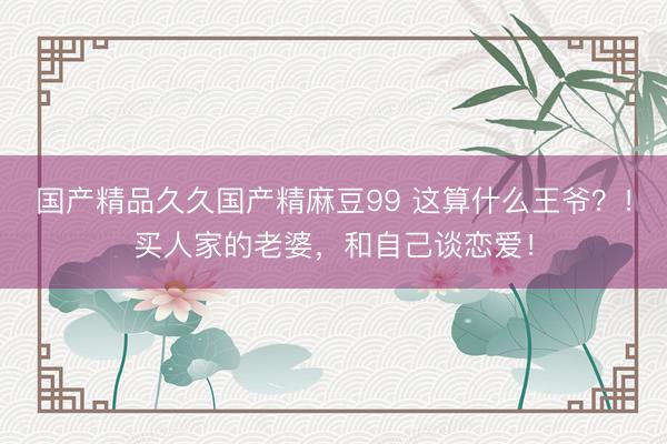 国产精品久久国产精麻豆99 这算什么王爷？！买人家的老婆，和自己谈恋爱！