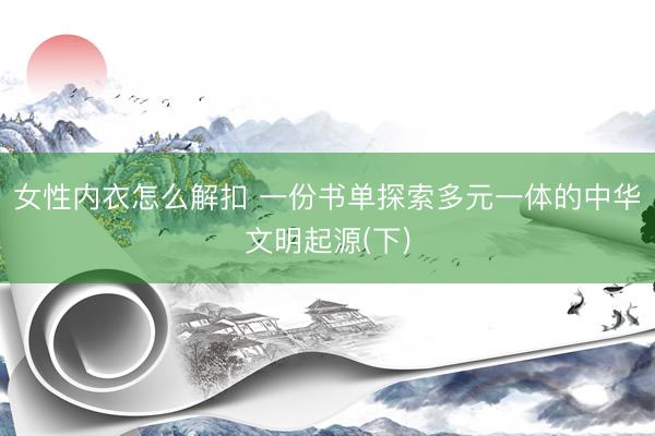 女性内衣怎么解扣 一份书单探索多元一体的中华文明起源(下)