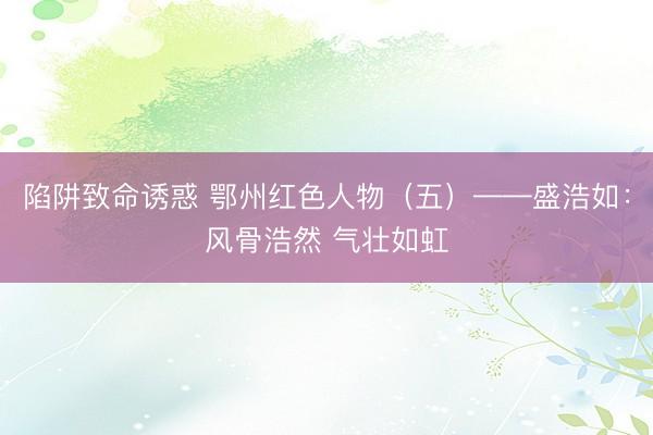 陷阱致命诱惑 鄂州红色人物（五）——盛浩如：风骨浩然 气壮如虹
