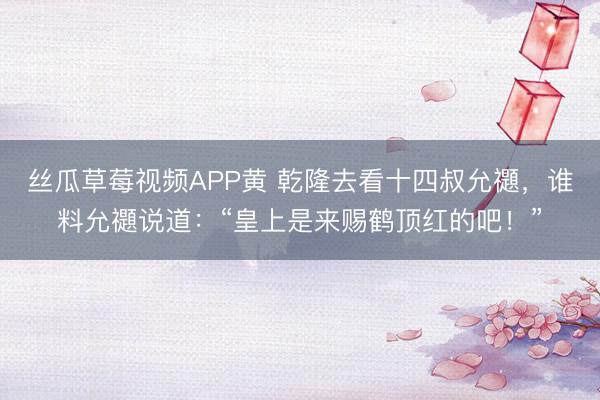 丝瓜草莓视频APP黄 乾隆去看十四叔允禵，谁料允禵说道：“皇上是来赐鹤顶红的吧！”