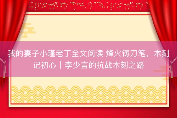 我的妻子小瑾老丁全文阅读 烽火铸刀笔,木刻记初心|李少言的抗战木刻之路