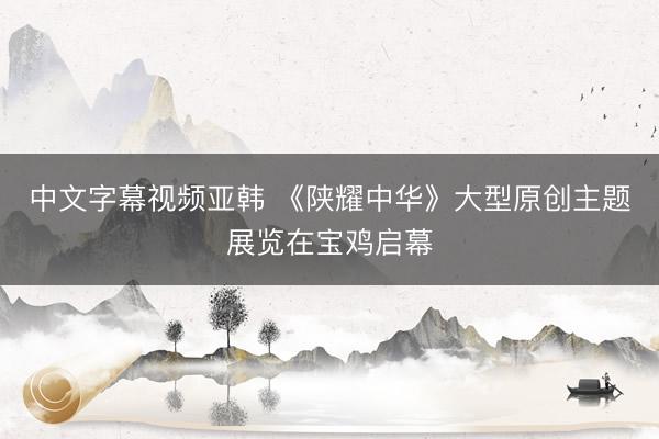 中文字幕视频亚韩 《陕耀中华》大型原创主题展览在宝鸡启幕