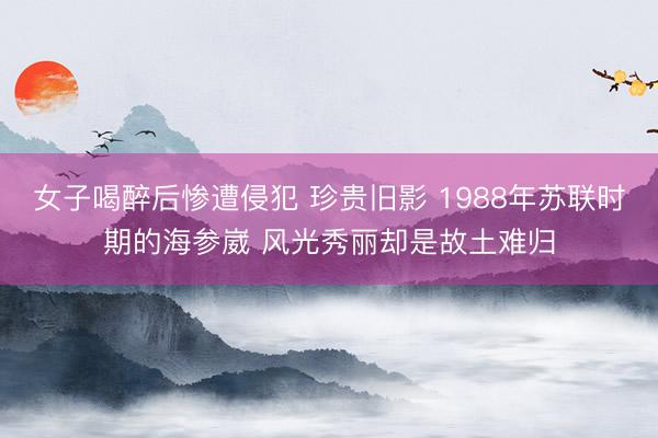 女子喝醉后惨遭侵犯 珍贵旧影 1988年苏联时期的海参崴 风光秀丽却是故土难归