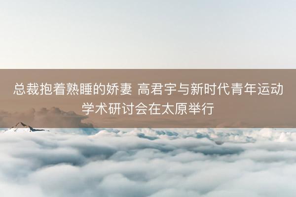 总裁抱着熟睡的娇妻 高君宇与新时代青年运动学术研讨会在太原举行