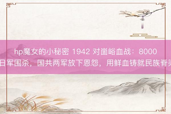 hp魔女的小秘密 1942 对崮峪血战：8000 日军围杀，国共两军放下恩怨，用鲜血铸就民族脊梁