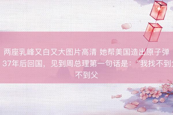 两座乳峰又白又大图片高清 她帮美国造出原子弹,37年后回国,见到周总理第一句话是:“我找不到父