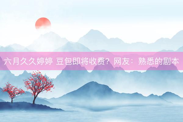 六月久久婷婷 豆包即将收费?网友:熟悉的剧本