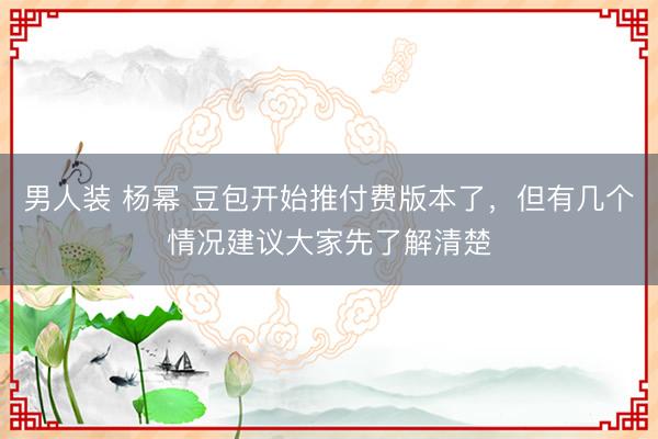 男人装 杨幂 豆包开始推付费版本了，但有几个情况建议大家先了解清楚