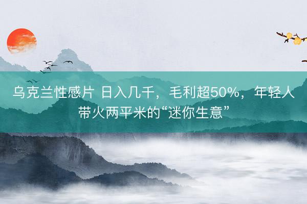 乌克兰性感片 日入几千，毛利超50%，年轻人带火两平米的“迷你生意”
