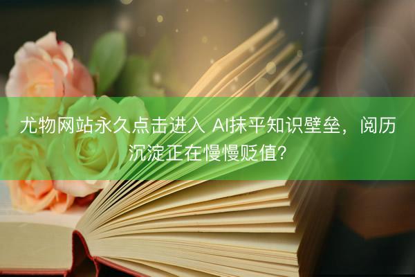 尤物网站永久点击进入 AI抹平知识壁垒，阅历沉淀正在慢慢贬值？