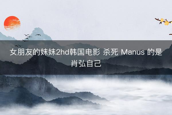 女朋友的妺妺2hd韩国电影 杀死 Manus 的是肖弘自己