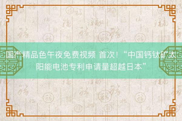 国产精品色午夜免费视频 首次！“中国钙钛矿太阳能电池专利申请量超越日本”