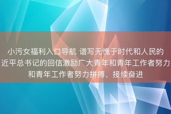 小污女福利入口导航 谱写无愧于时代和人民的青春华章——习近平总书记的回信激励广大青年和青年工作者努力拼搏、接续奋进
