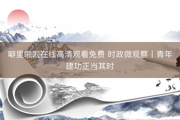 噼里啪啦在线高清观看免费 时政微观察丨青年建功正当其时
