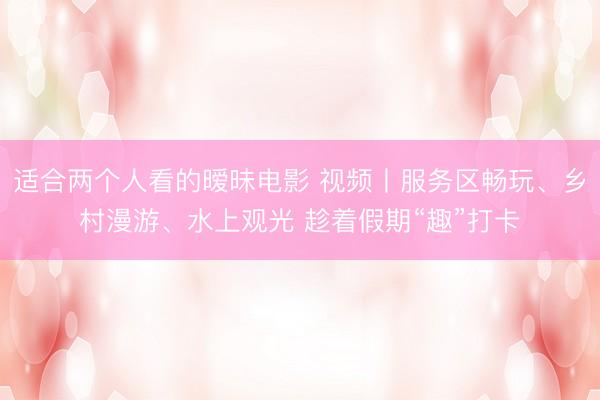适合两个人看的暧昧电影 视频丨服务区畅玩、乡村漫游、水上观光 趁着假期“趣”打卡