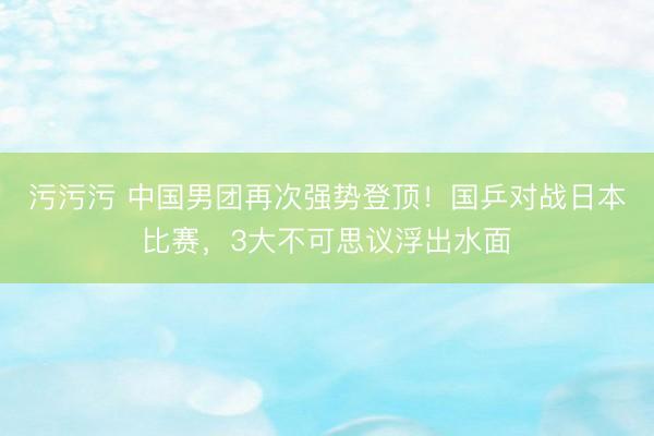 污污污 中国男团再次强势登顶！国乒对战日本比赛，3大不可思议浮出水面