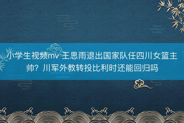 小学生视频mv 王思雨退出国家队任四川女篮主帅？川军外教转投比利时还能回归吗