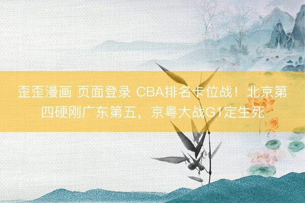 歪歪漫画 页面登录 CBA排名卡位战！北京第四硬刚广东第五，京粤大战G1定生死