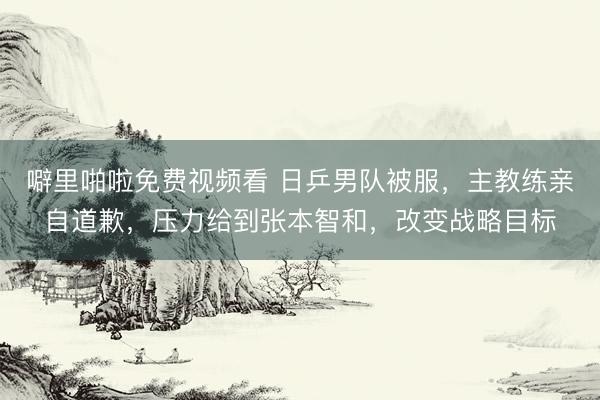 噼里啪啦免费视频看 日乒男队被服，主教练亲自道歉，压力给到张本智和，改变战略目标