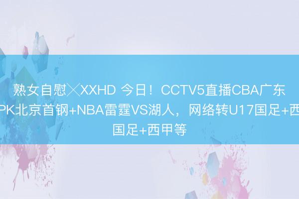 熟女自慰╳XXHD 今日！CCTV5直播CBA广东男篮PK北京首钢+NBA雷霆VS湖人，网络转U17国足+西甲等