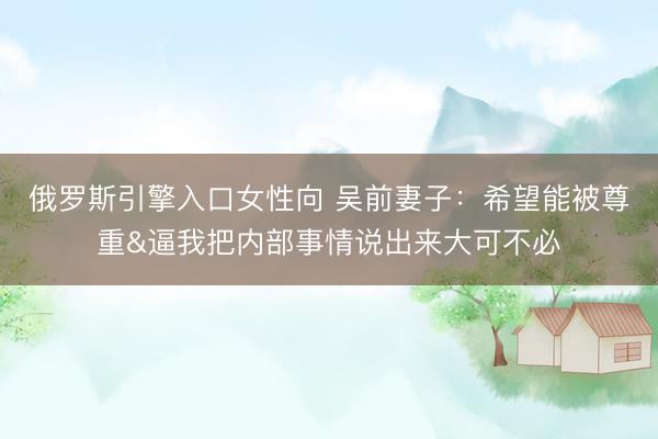 俄罗斯引擎入口女性向 吴前妻子：希望能被尊重&逼我把内部事情说出来大可不必